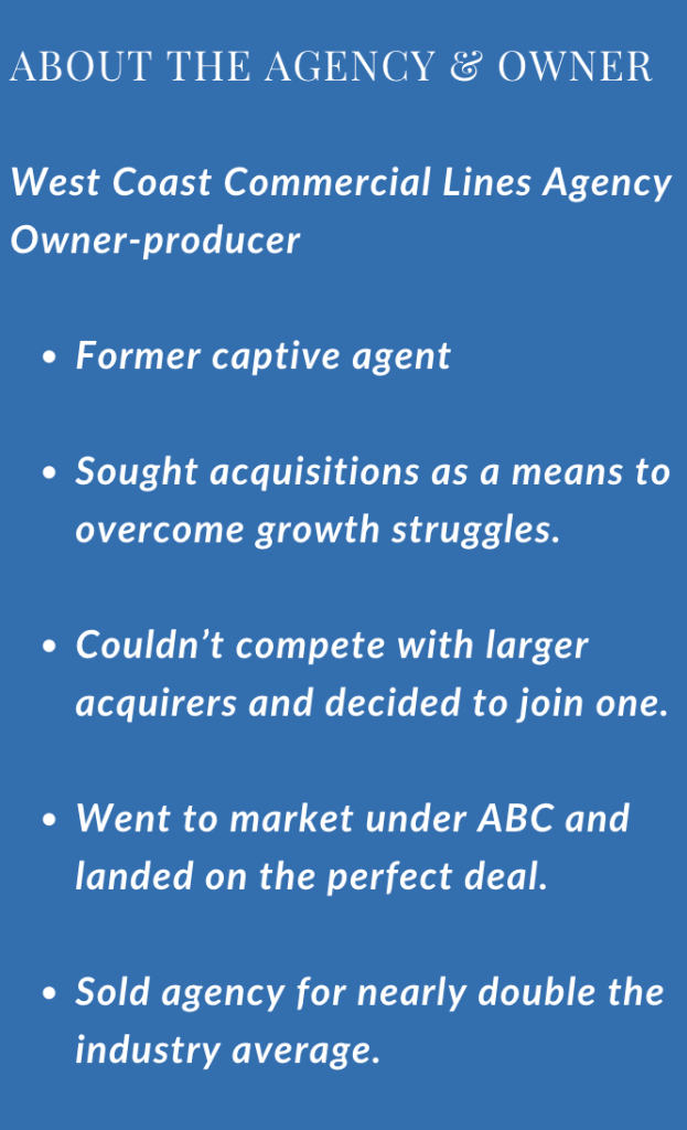  West Coast Commercial Lines Agency Owner-producer Former captive agent Sought acquisitions as a means to overcome growth struggles. Couldn’t compete with larger acquirers and decided to join one. Went to market under ABC and landed on the perfect deal. Sold agency for nearly double the industry average.